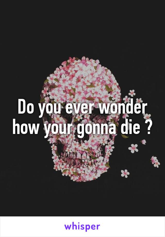 Do you ever wonder how your gonna die ?