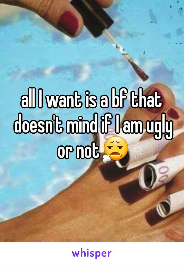 all I want is a bf that doesn't mind if I am ugly or not😧