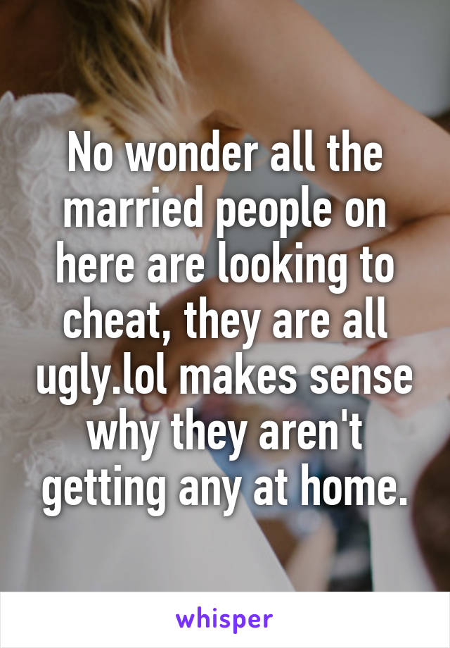 No wonder all the married people on here are looking to cheat, they are all ugly.lol makes sense why they aren't getting any at home.