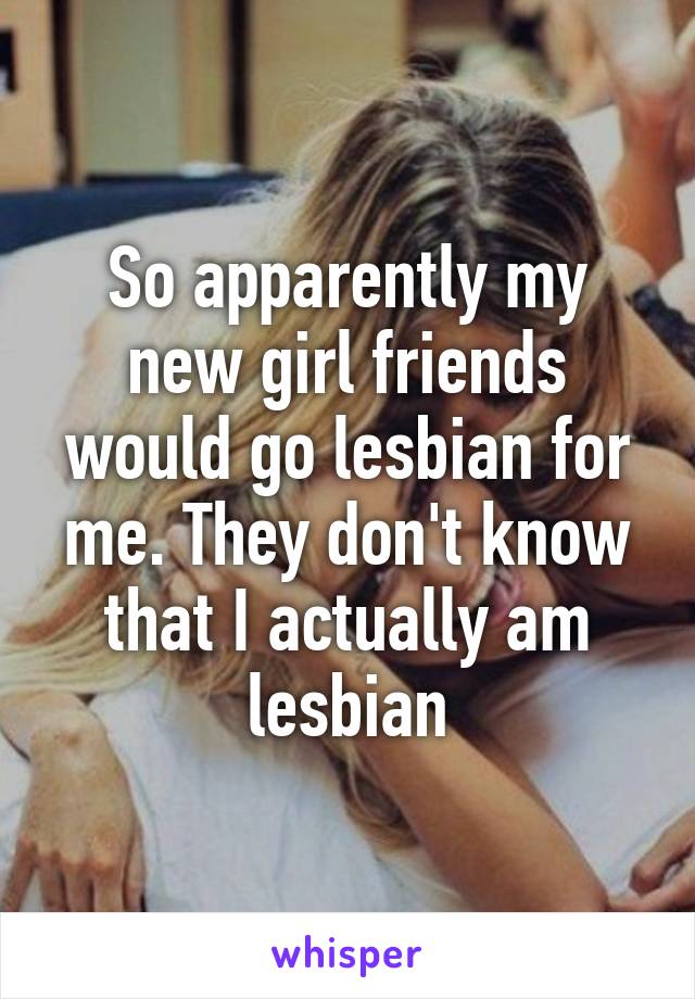 So apparently my new girl friends would go lesbian for me. They don't know that I actually am lesbian