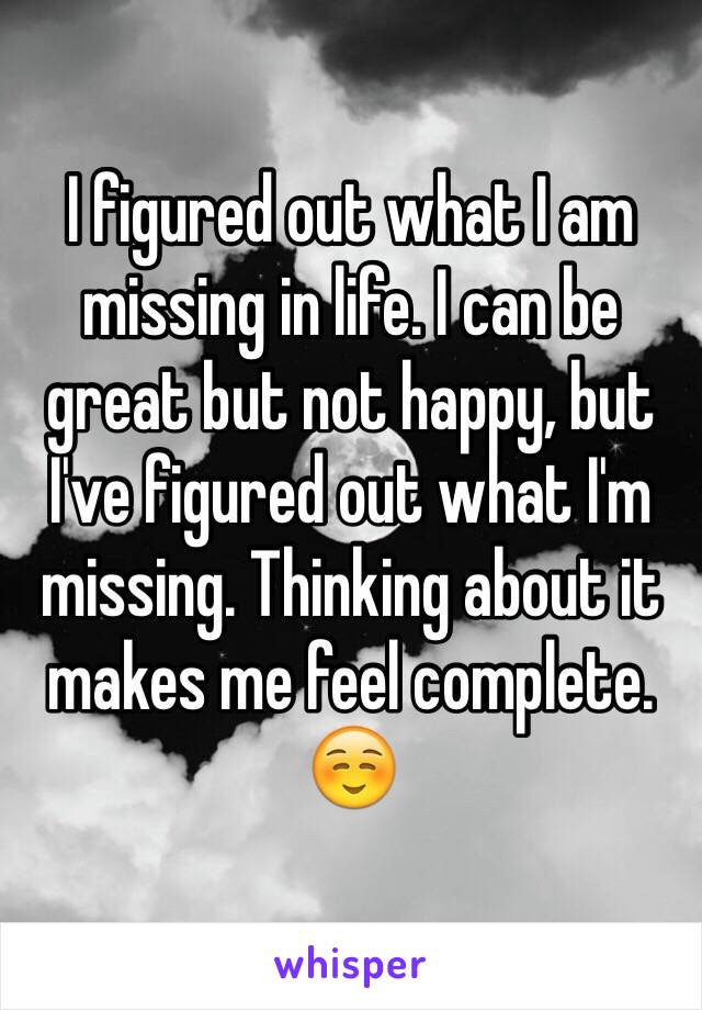 I figured out what I am missing in life. I can be great but not happy, but I've figured out what I'm missing. Thinking about it makes me feel complete. ☺️