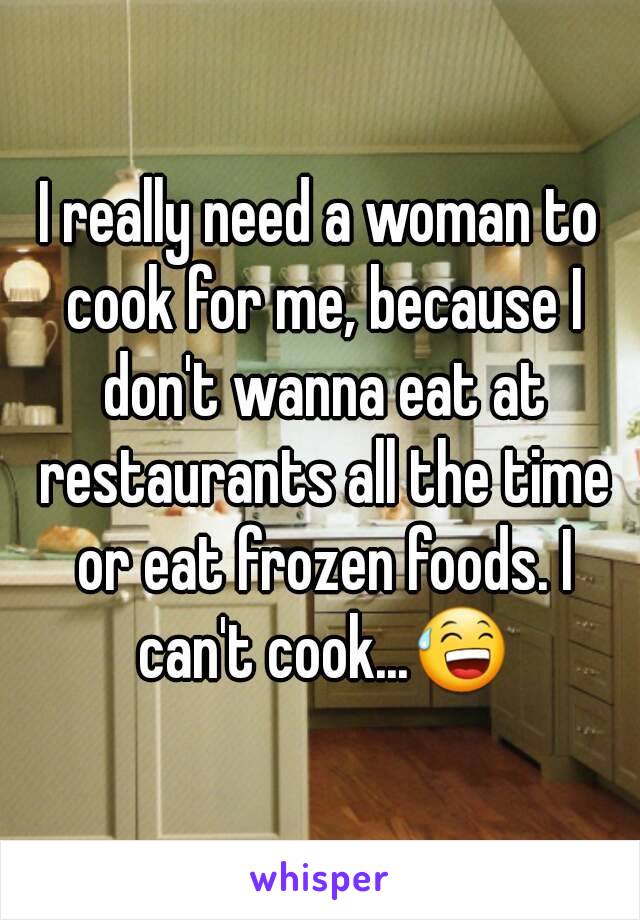 I really need a woman to cook for me, because I don't wanna eat at restaurants all the time or eat frozen foods. I can't cook...😅