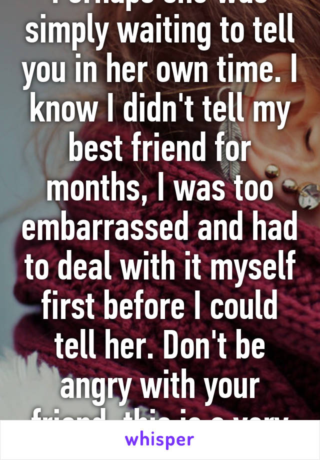 Perhaps she was simply waiting to tell you in her own time. I know I didn't tell my best friend for months, I was too embarrassed and had to deal with it myself first before I could tell her. Don't be angry with your friend, this is a very personal matter. 