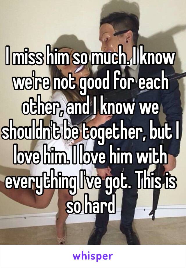 I miss him so much. I know we're not good for each other, and I know we shouldn't be together, but I love him. I love him with everything I've got. This is so hard