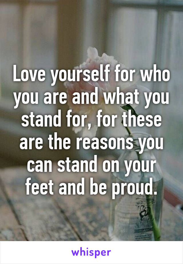 Love yourself for who you are and what you stand for, for these are the reasons you can stand on your feet and be proud.