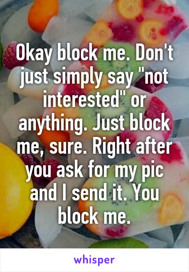 Okay block me. Don't just simply say "not interested" or anything. Just block me, sure. Right after you ask for my pic and I send it. You block me.