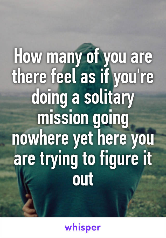 How many of you are there feel as if you're doing a solitary mission going nowhere yet here you are trying to figure it out