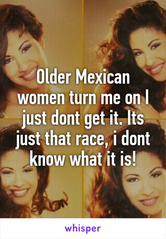 Older Mexican women turn me on I just dont get it. Its just that race, i dont know what it is!