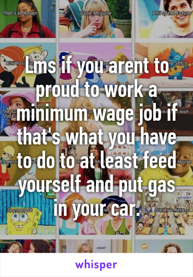 Lms if you arent to proud to work a minimum wage job if that's what you have to do to at least feed yourself and put gas in your car.