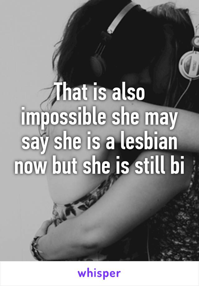 That is also impossible she may say she is a lesbian now but she is still bi 