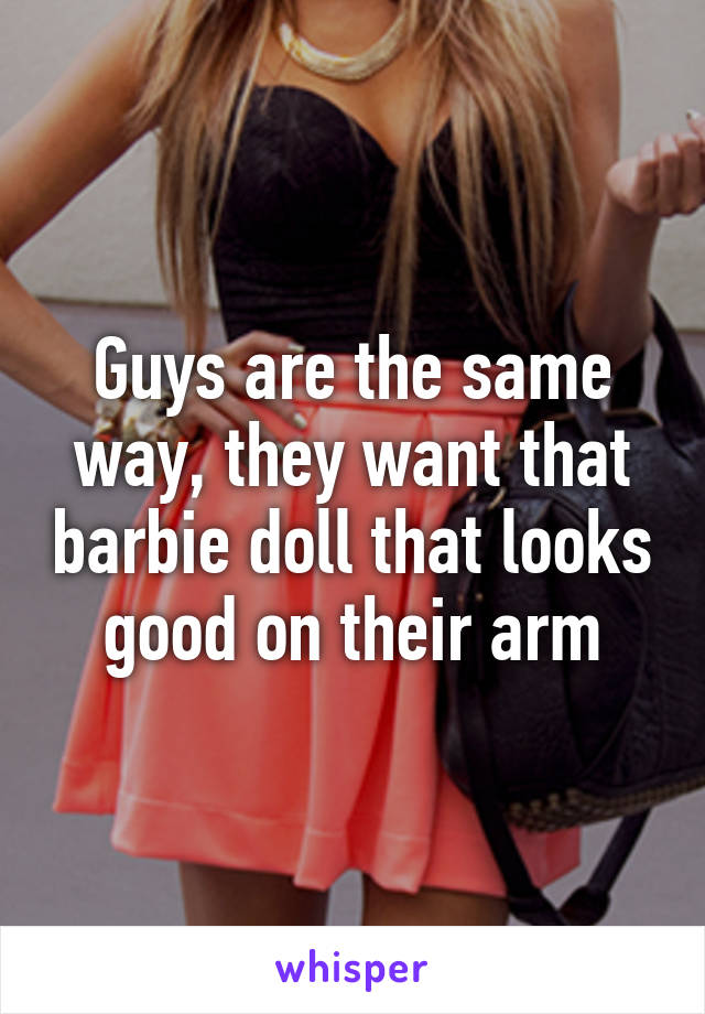 Guys are the same way, they want that barbie doll that looks good on their arm