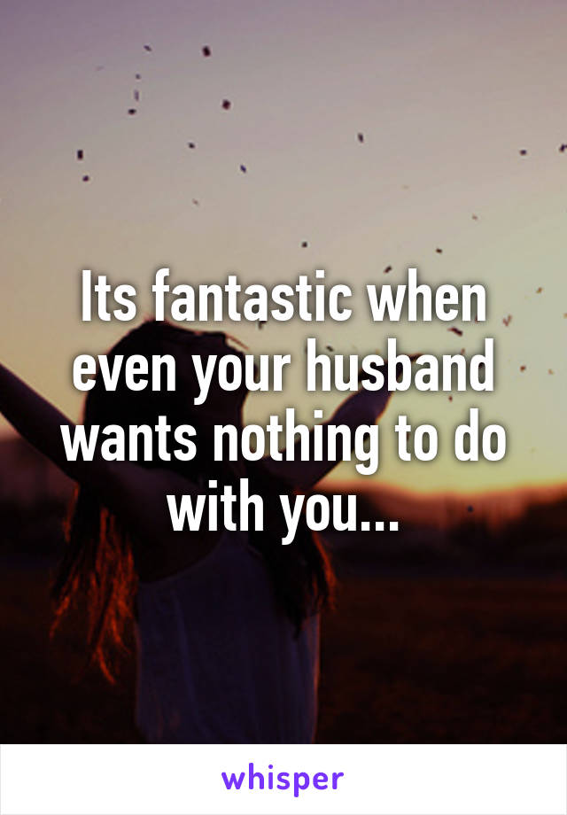 Its fantastic when even your husband wants nothing to do with you...