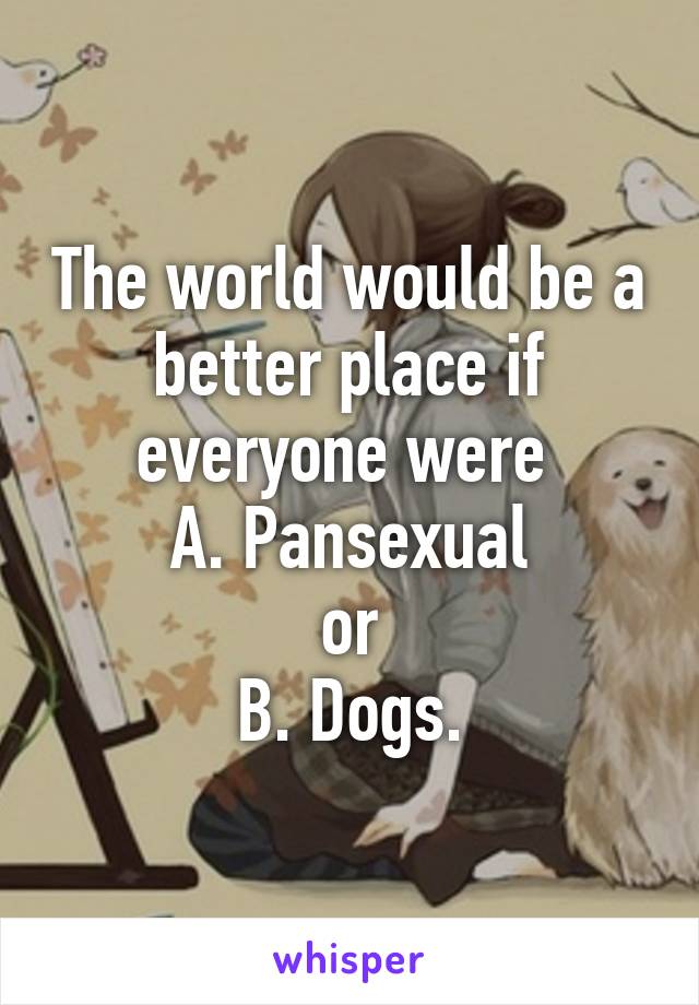 The world would be a better place if everyone were 
A. Pansexual
or
B. Dogs.