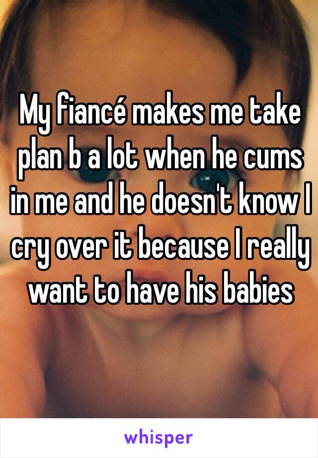 My fiancé makes me take plan b a lot when he cums in me and he doesn't know I cry over it because I really want to have his babies 