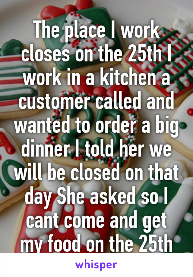 The place I work closes on the 25th I work in a kitchen a customer called and wanted to order a big dinner I told her we will be closed on that day She asked so I cant come and get my food on the 25th