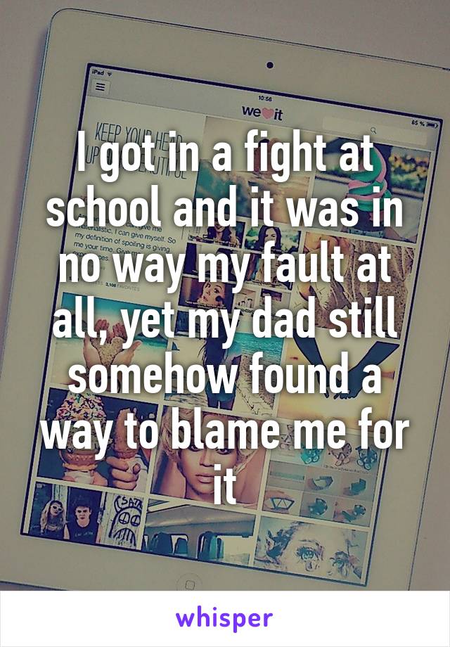 I got in a fight at school and it was in no way my fault at all, yet my dad still somehow found a way to blame me for it