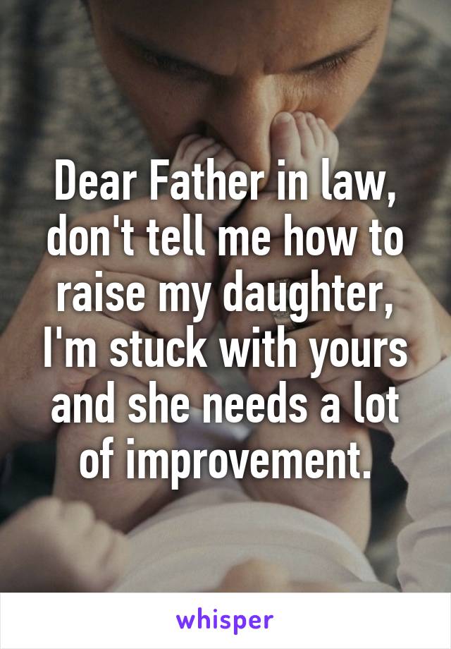 Dear Father in law, don't tell me how to raise my daughter, I'm stuck with yours and she needs a lot of improvement.