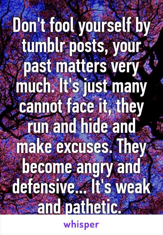 Don't fool yourself by tumblr posts, your past matters very much. It's just many cannot face it, they run and hide and make excuses. They become angry and defensive... It's weak and pathetic. 