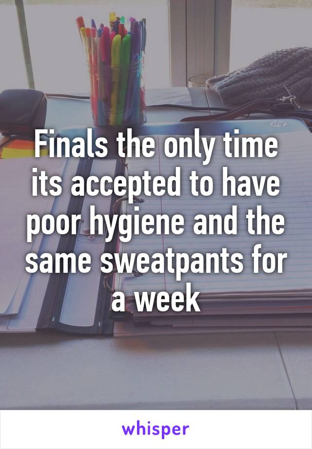 Finals the only time its accepted to have poor hygiene and the same sweatpants for a week