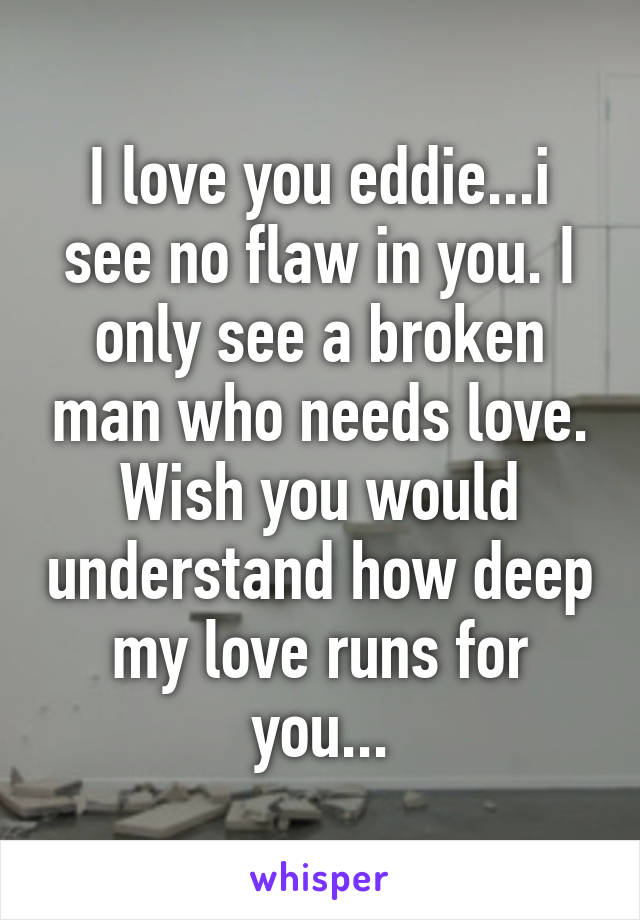 I love you eddie...i see no flaw in you. I only see a broken man who needs love. Wish you would understand how deep my love runs for you...