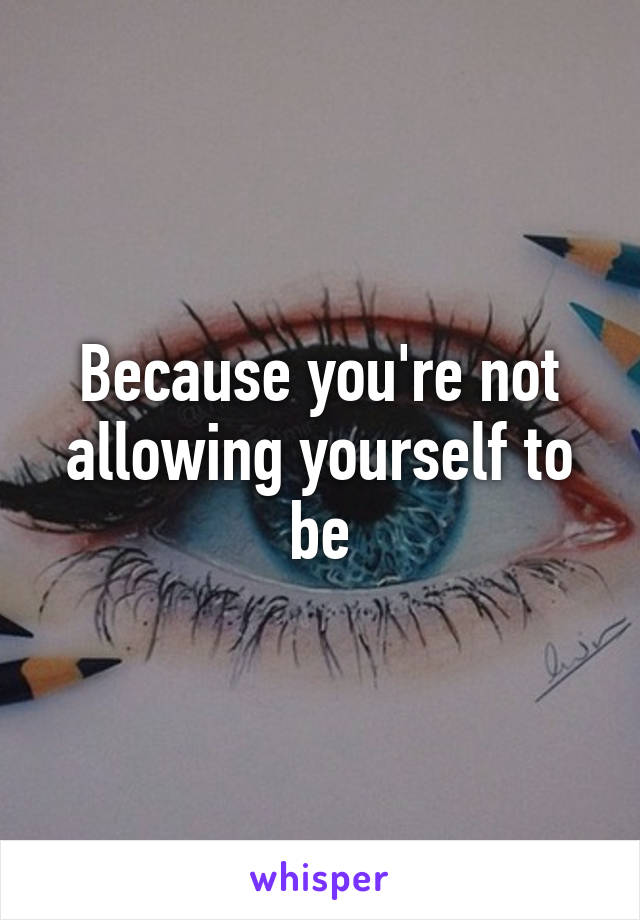 Because you're not allowing yourself to be