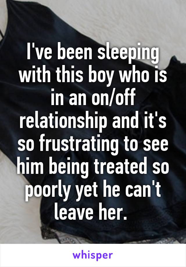 I've been sleeping with this boy who is in an on/off relationship and it's so frustrating to see him being treated so poorly yet he can't leave her. 