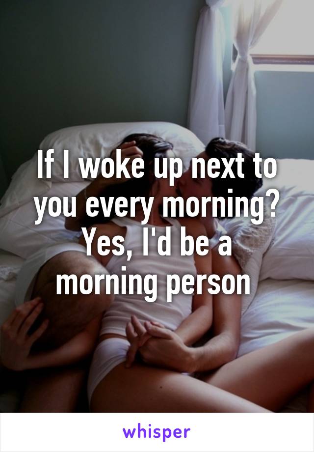 If I woke up next to you every morning?
Yes, I'd be a morning person 