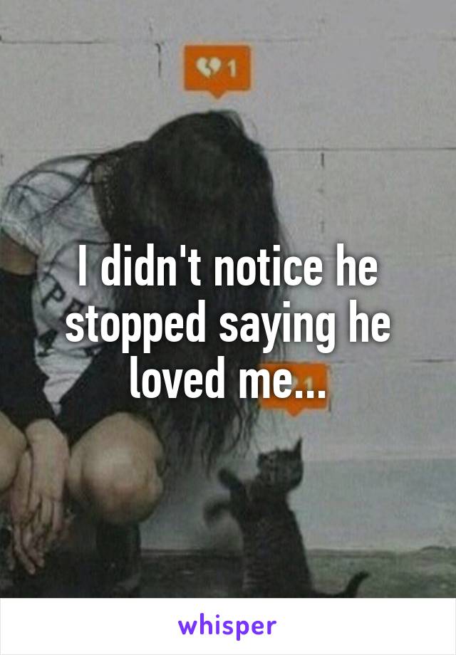 I didn't notice he stopped saying he loved me...