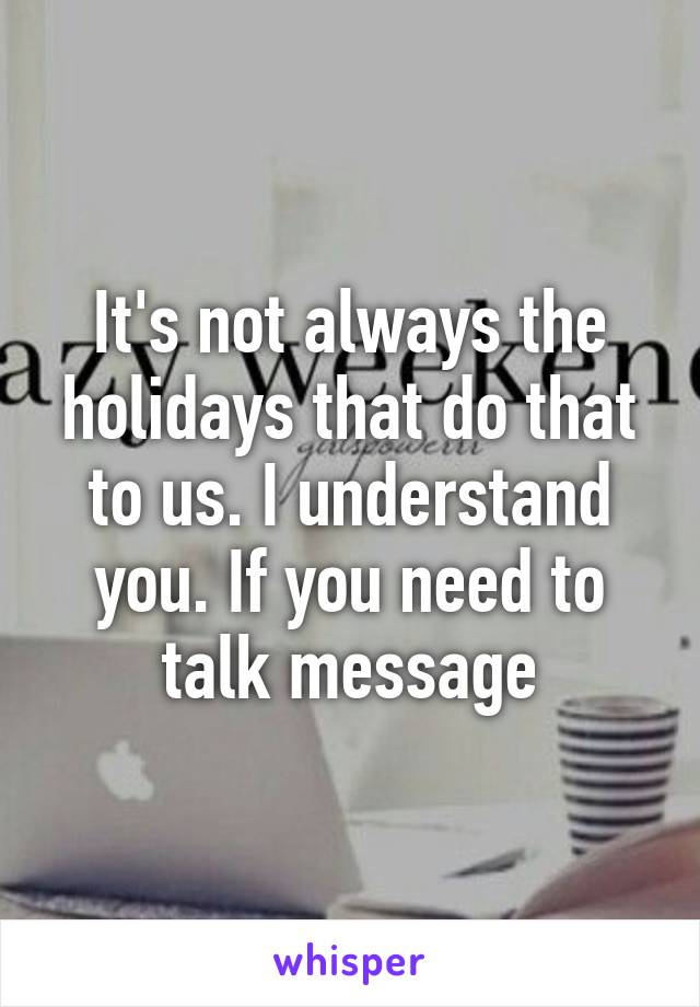 It's not always the holidays that do that to us. I understand you. If you need to talk message