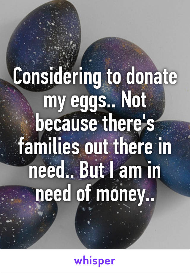 Considering to donate my eggs.. Not because there's families out there in need.. But I am in need of money..