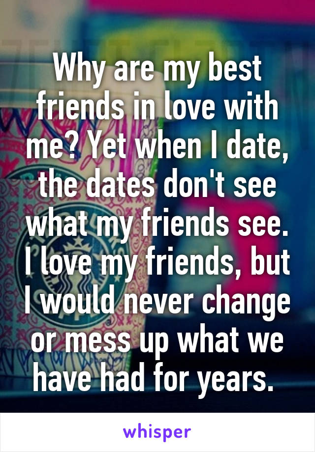 Why are my best friends in love with me? Yet when I date, the dates don't see what my friends see. I love my friends, but I would never change or mess up what we have had for years. 