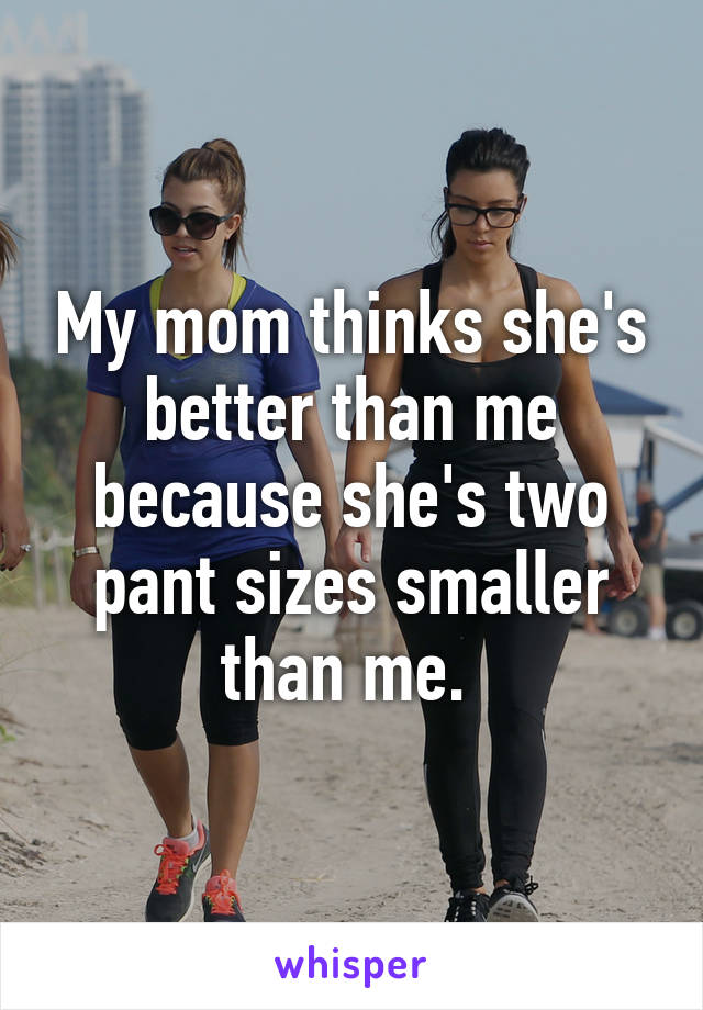 My mom thinks she's better than me because she's two pant sizes smaller than me. 