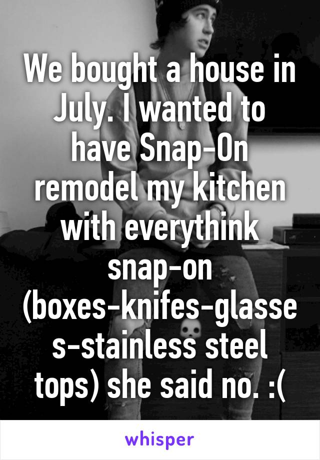 We bought a house in July. I wanted to have Snap-On remodel my kitchen with everythink snap-on (boxes-knifes-glasses-stainless steel tops) she said no. :(