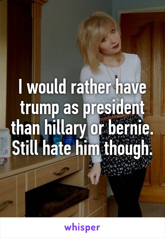 I would rather have trump as president than hillary or bernie. Still hate him though.