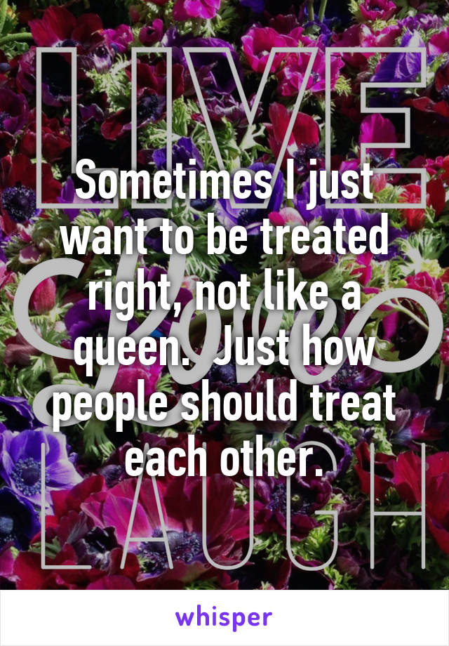 Sometimes I just want to be treated right, not like a queen.  Just how people should treat each other.