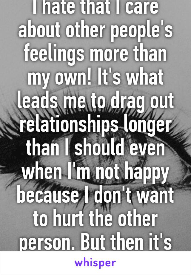 I hate that I care about other people's feelings more than my own! It's what leads me to drag out relationships longer than I should even when I'm not happy because I don't want to hurt the other person. But then it's even worse! 