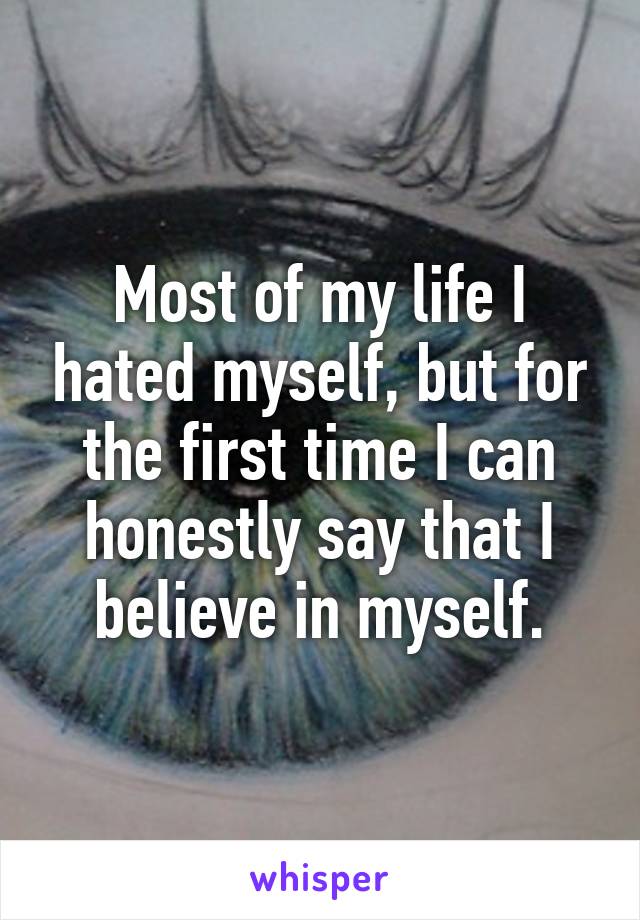 Most of my life I hated myself, but for the first time I can honestly say that I believe in myself.