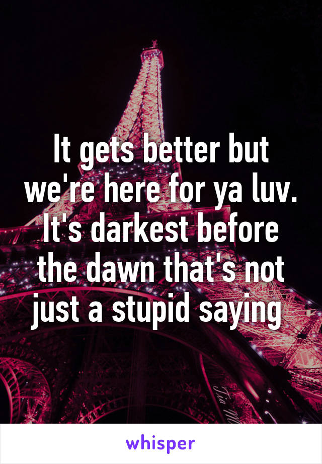 It gets better but we're here for ya luv. It's darkest before the dawn that's not just a stupid saying 