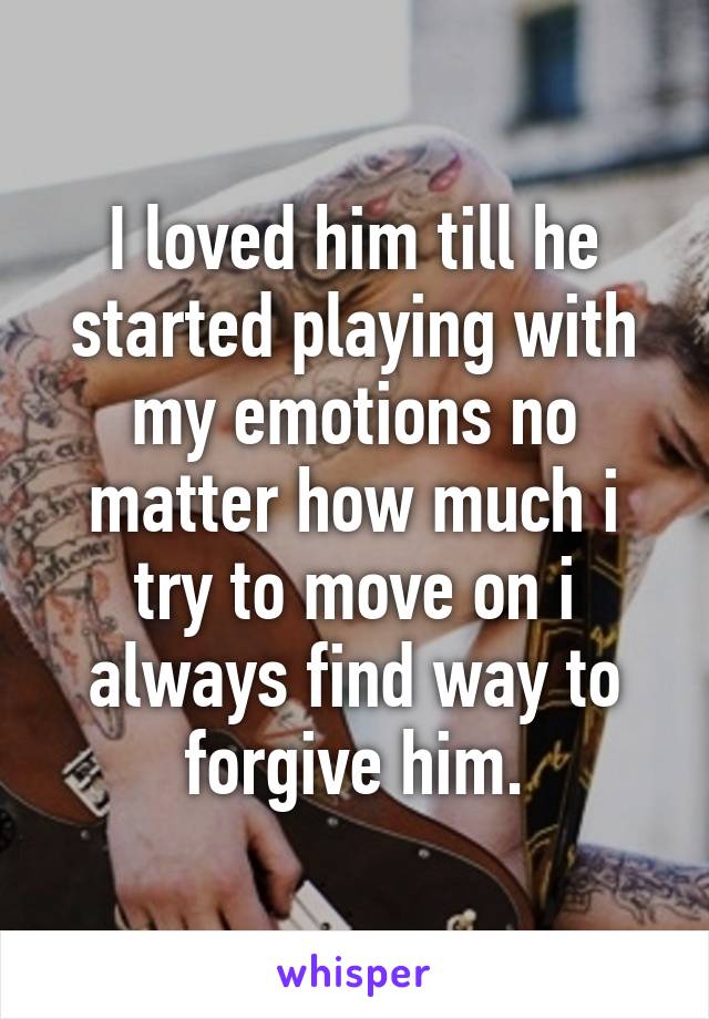 I loved him till he started playing with my emotions no matter how much i try to move on i always find way to forgive him.