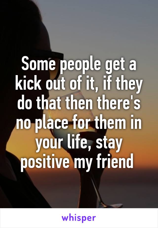 Some people get a kick out of it, if they do that then there's no place for them in your life, stay positive my friend 