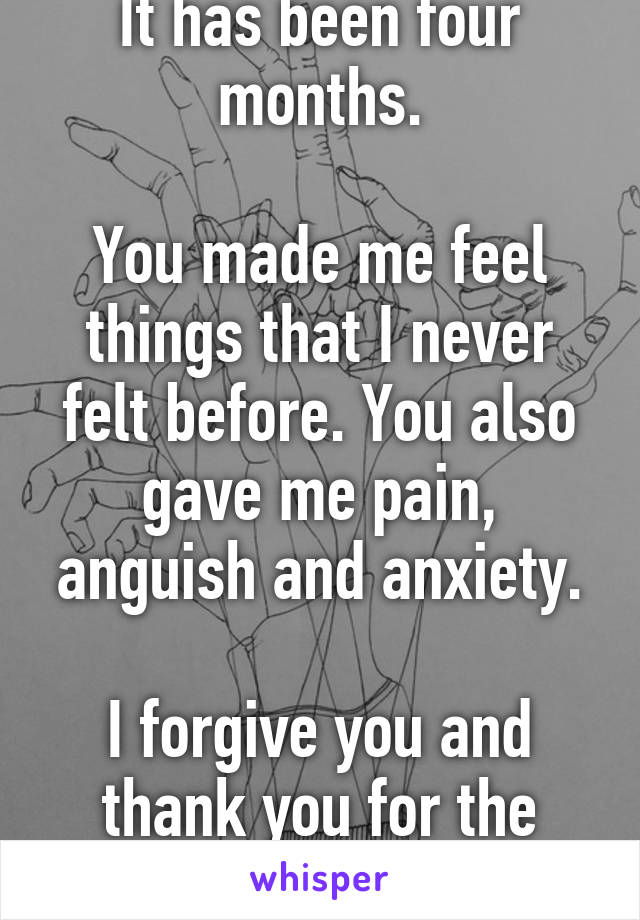 It has been four months.

You made me feel things that I never felt before. You also gave me pain, anguish and anxiety.

I forgive you and thank you for the experience.