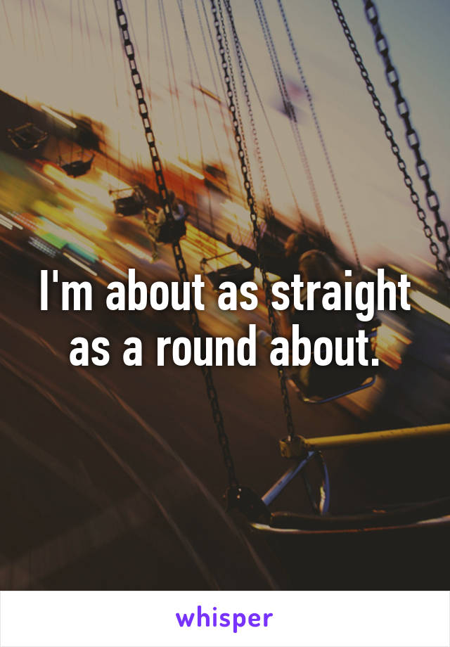 I'm about as straight as a round about.