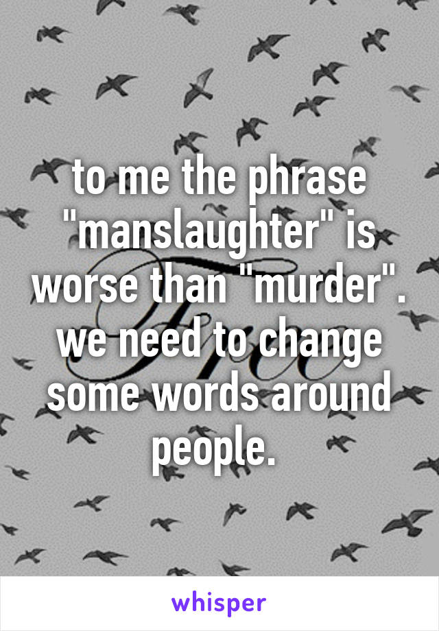 to me the phrase "manslaughter" is worse than "murder". we need to change some words around people. 