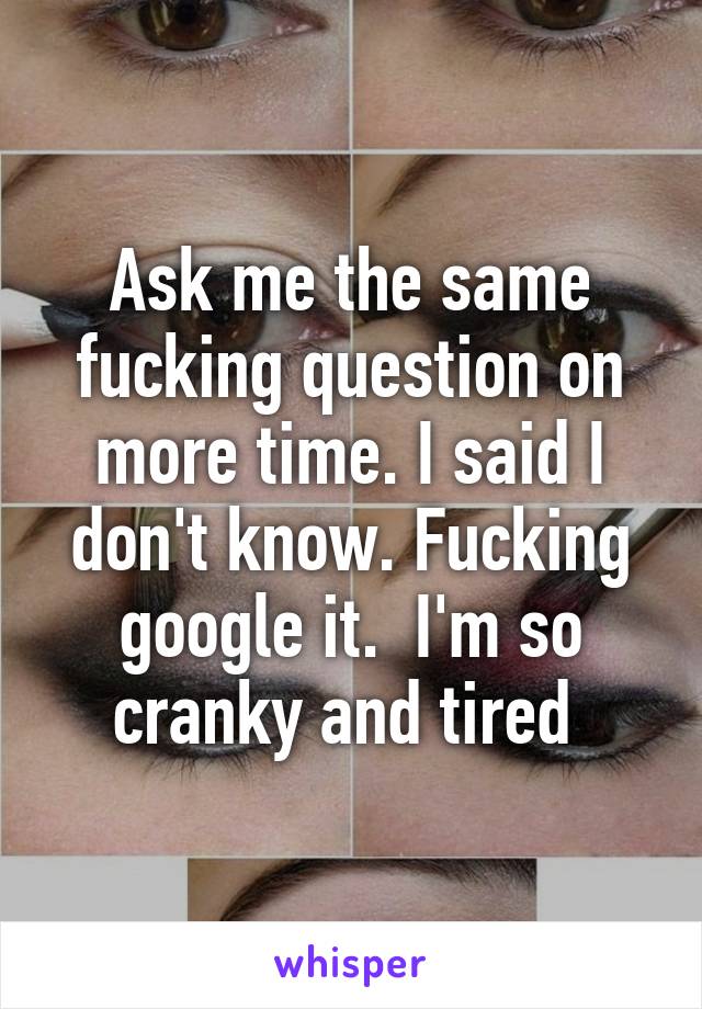 Ask me the same fucking question on more time. I said I don't know. Fucking google it.  I'm so cranky and tired 