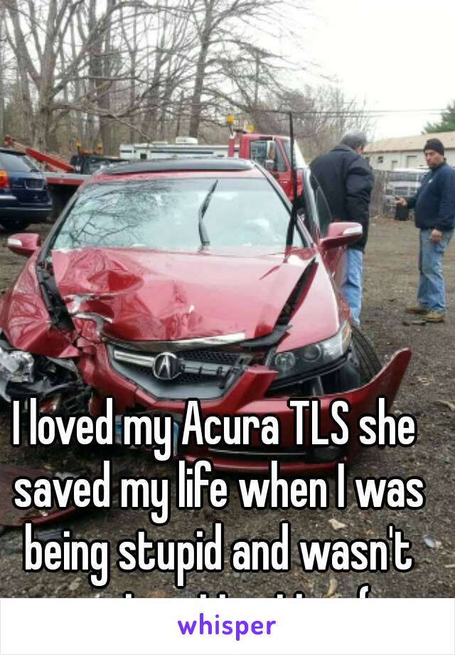 I loved my Acura TLS she saved my life when I was being stupid and wasn't paying attention :(