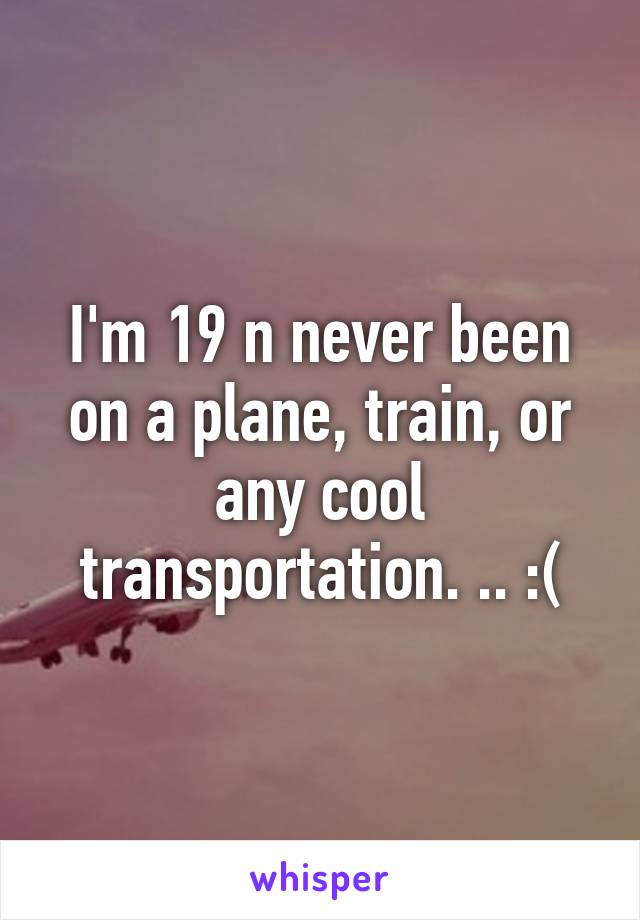 I'm 19 n never been on a plane, train, or any cool transportation. .. :(