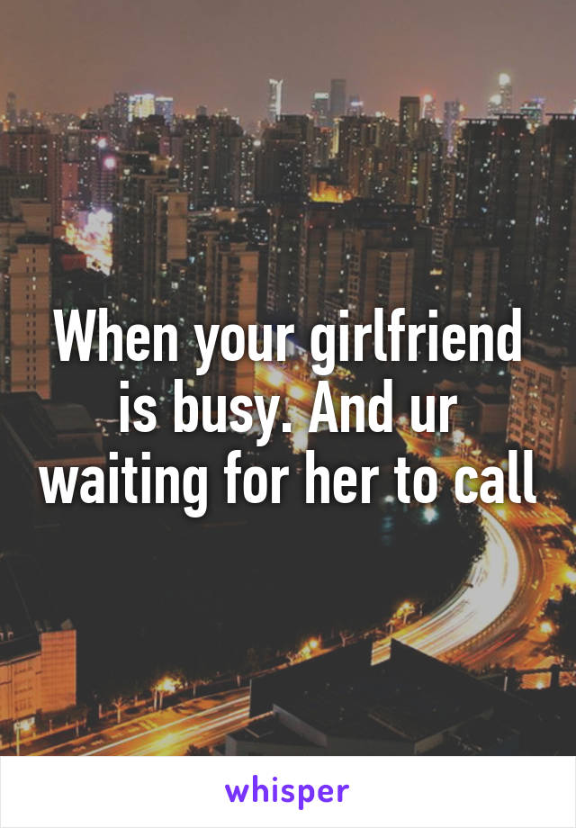 When your girlfriend is busy. And ur waiting for her to call