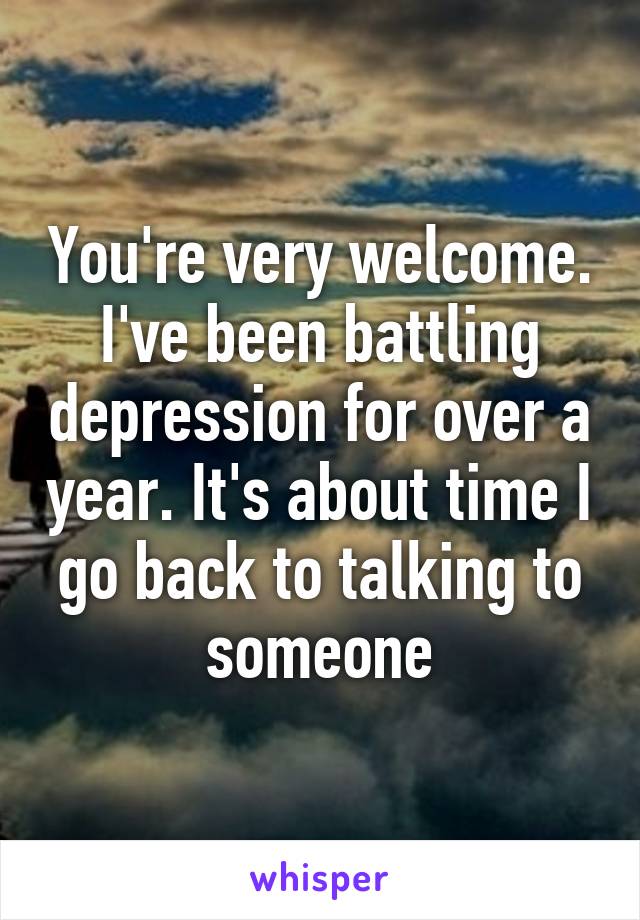 You're very welcome. I've been battling depression for over a year. It's about time I go back to talking to someone