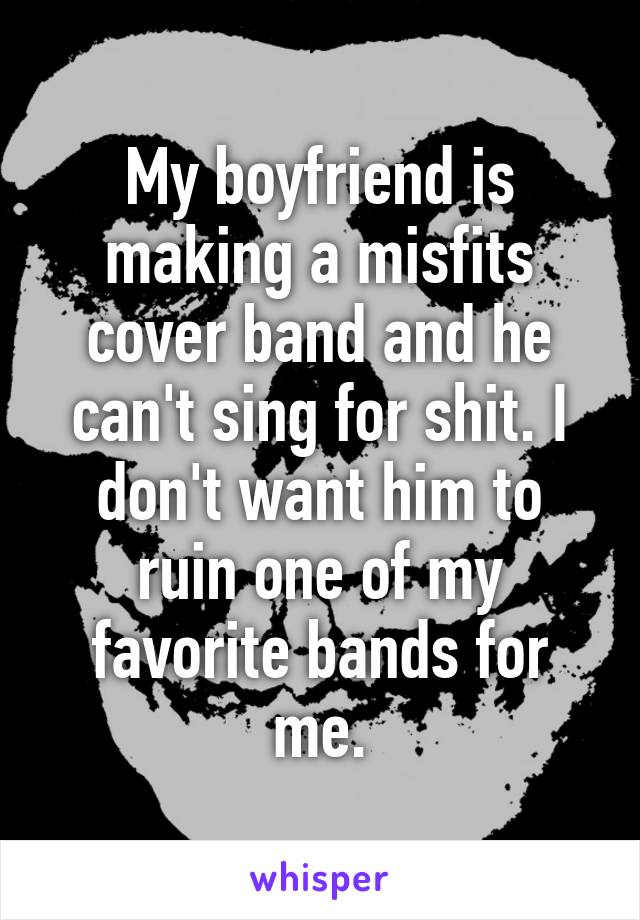 My boyfriend is making a misfits cover band and he can't sing for shit. I don't want him to ruin one of my favorite bands for me.