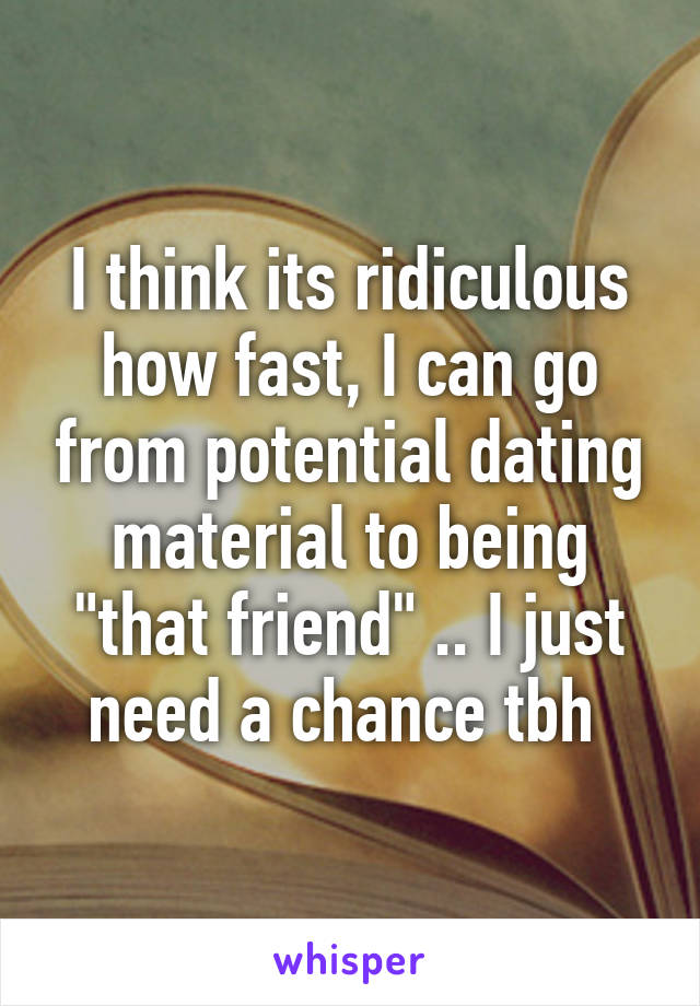 I think its ridiculous how fast, I can go from potential dating material to being "that friend" .. I just need a chance tbh 